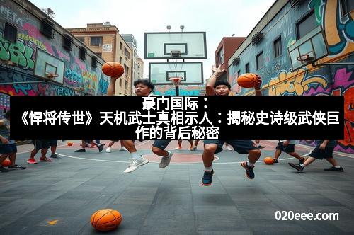 豪门国际：《悍将传世》天机武士真相示人：揭秘史诗级武侠巨作的背后秘密